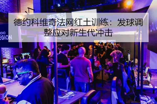 德约科维奇法网红土训练：发球调整应对新生代冲击